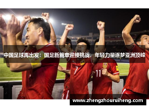 中国足球再出发：国足新篇章迎接挑战，年轻力量逐梦亚洲顶峰