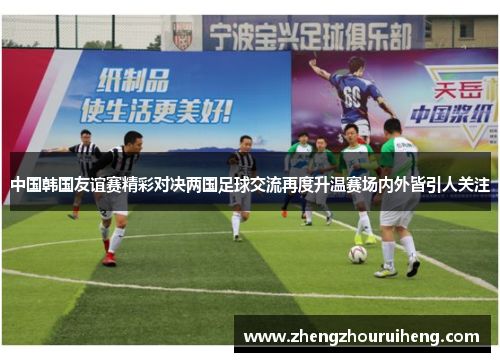 中国韩国友谊赛精彩对决两国足球交流再度升温赛场内外皆引人关注