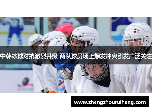 中韩冰球对抗激烈升级 两队球员场上爆发冲突引发广泛关注
