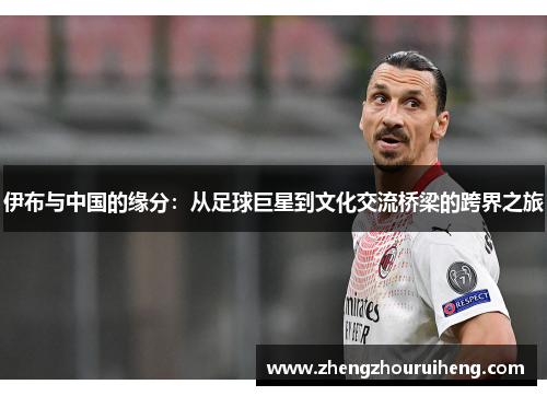 伊布与中国的缘分：从足球巨星到文化交流桥梁的跨界之旅